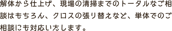 解体から仕上げ、現場の清掃までのトータルなご相談はもちろん、クロスの張り替えなど、単体でのご相談にも対応いたします。